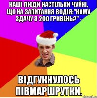 наші люди настільки чуйні, що на запитання водія:"кому здачу з 200 гривень?" - відгукнулось півмаршрутки.