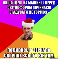 якщо їдеш на машині, і перед світлофором починаєш згадувати де тормоз - подивись в зеркало. скоріше всього він там.