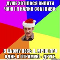 дуже хотілося випити чаю і я налив собі пива. в цьому весь я. мрію про одне, а отримую - друге.