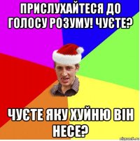 прислухайтеся до голосу розуму! чуєте? чуєте яку хуйню він несе?