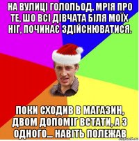 на вулиці голольод. мрія про те, шо всі дівчата біля моїх ніг, починає здійснюватися. поки сходив в магазин, двом допоміг встати, а з одного... навіть полежав