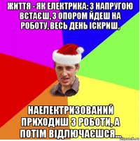 життя - як електрика: з напругою встаєш, з опором йдеш на роботу, весь день іскриш, наелектризований приходиш з роботи, а потім відлючаєшся...