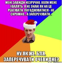 мені завжди незручно, коли мене хвалять. я не знаю як на це реагувати. погоджуватися - не скромно... а заперечувати... ну як же, бля, заперечувати очевидне?