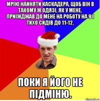 мрію найняти каскадера, щоб він в такому ж одязі, як у мене, приїжджав до мене на роботу на 9 і тихо сидів до 11-12, поки я його не підміню.