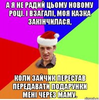 а я не радий цьому новому році. і взагалі, моя казка закінчилася, коли зайчик перестав передавати подарунки мені через маму.