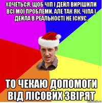 хочеться, щоб чіп і дейл вирішили всі мої проблеми. але так як, чіпа і дейла в реальності не існує, то чекаю допомоги від лісових звірят