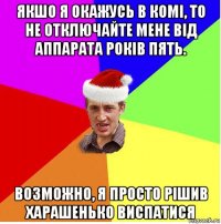 якшо я окажусь в комі, то не отключайте мене від аппарата років пять. возможно, я просто рішив харашенько виспатися