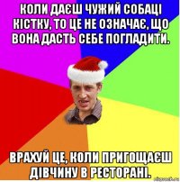 коли даєш чужий собаці кістку, то це не означає, що вона дасть себе погладити. врахуй це, коли пригощаєш дівчину в ресторані.