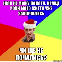 ніяк не можу поняти. кращі роки мого життя уже закінчились чи ще не почались?