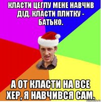 класти цеглу мене навчив дід. класти плитку - батько. а от класти на все хер, я навчився сам.