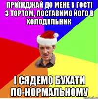 приїжджай до мене в гості з тортом, поставимо його в холодильник і сядемо бухати по-нормальному