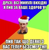 друзі, всі минулі вихідні я пив за ваше здоров'я! пив так, що деякі з вас тепер безсмертні!