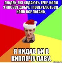 людей, які кидають тебе, коли у них все добре і повертаються, коли все погано, я кидав би в киплячу лаву.