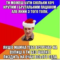 ти можеш бути скільки хоч крутим і брутальним пацаном, але який з того толк, якшо мамка тебе встрічає на вулиці а ти без шапкі і пиздить на очах всього села