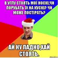 в углу стоять мої носкі,чи порубать їх на кускі? чи може постірать? ай ну ладно,хай стоять.