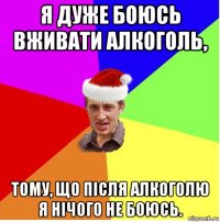 я дуже боюсь вживати алкоголь, тому, що після алкоголю я нічого не боюсь.