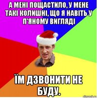 а мені пощастило, у мене такі колишні, що я навіть у п'яному вигляді їм дзвонити не буду.