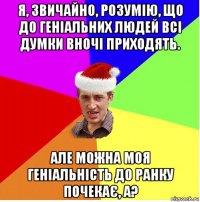 я, звичайно, розумію, що до геніальних людей всі думки вночі приходять. але можна моя геніальність до ранку почекає, а?