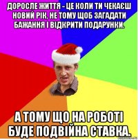 доросле життя - це коли ти чекаєш новий рік, не тому щоб загадати бажання і відкрити подарунки. а тому що на роботі буде подвійна ставка.