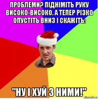 проблеми? підніміть руку високо-високо. а тепер різко опустіть вниз і скажіть: "ну і хуй з ними!"