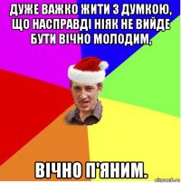 дуже важко жити з думкою, що насправді ніяк не вийде бути вічно молодим, вічно п'яним.