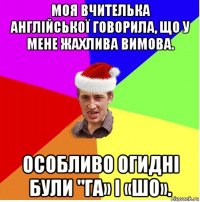 моя вчителька англійської говорила, що у мене жахлива вимова. особливо огидні були "га» і «шо».