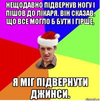 нещодавно підвернув ногу і пішов до лікаря. він сказав, що все могло б бути і гірше, я міг підвернути джинси.