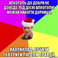 алкоголь до добра не доведе. під дією алкоголю можна накоїти дурниць. наприклад, почати говорити людям правду.