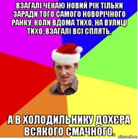 взагалі чекаю новий рік тільки заради того самого новорічного ранку, коли вдома тихо, на вулиці тихо, взагалі всі сплять, а в холодильнику дохєра всякого смачного.