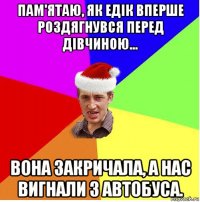 пам'ятаю, як едік вперше роздягнувся перед дівчиною... вона закричала, а нас вигнали з автобуса.