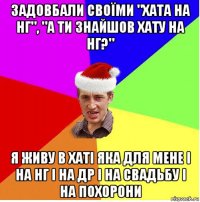 задовбали своїми "хата на нг", "а ти знайшов хату на нг?" я живу в хаті яка для мене і на нг і на др і на свадьбу і на похорони