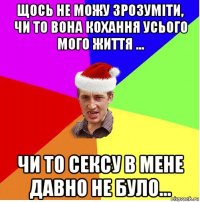 щось не можу зрозуміти, чи то вона кохання усього мого життя ... чи то сексу в мене давно не було...