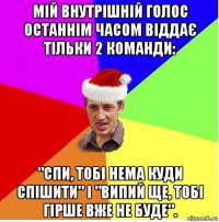 мій внутрішній голос останнім часом віддає тільки 2 команди: "спи, тобі нема куди спішити" і "випий ще, тобі гірше вже не буде".