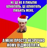 ні, це не я люблю алкоголь, це алкоголь любить мене, а мені просто незручно йому відмовляти.