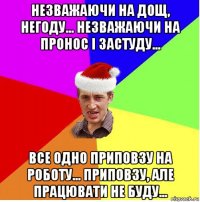 незважаючи на дощ, негоду... незважаючи на пронос і застуду... все одно приповзу на роботу... приповзу, але працювати не буду...