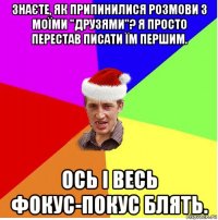 знаєте, як припинилися розмови з моїми "друзями"? я просто перестав писати їм першим. ось і весь фокус-покус блять.