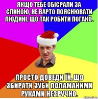 якщо тебе обісрали за спиною, не варто пояснювати людині, що так робити погано. просто доведи їй, що збирати зуби поламаними руками незручно.