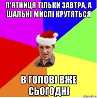 п'ятниця тільки завтра, а шальні мислі крутяться в голові вже сьогодні