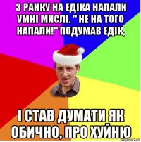 з ранку на едіка напали умні мислі. " не на того напали!" подумав едік, і став думати як обично, про хуйню