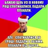 бажаю щоб усі в новому році спотикалися, падали і плакали. але - спотикалися об гроші. падали в обійми. плакали від щастя...