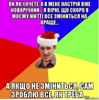 ви як хочете, а в мене настрій вже новорічний... я вірю, що скоро в моєму житті все зміниться на краще... а якщо не зміниться, сам зроблю все, як треба ...