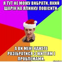 я тут не можу вибрати, який шарік на ялинку повісити, а ви мені кажете розібратися з життям і проблемами.