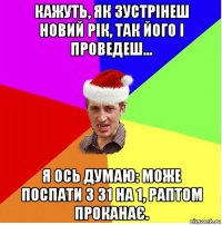 кажуть, як зустрінеш новий рік, так його і проведеш... я ось думаю: може поспати з 31 на 1, раптом проканає.