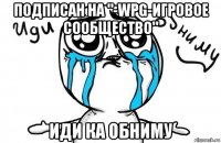 подписан на "-wpg-игровое сообщество" иди ка обниму