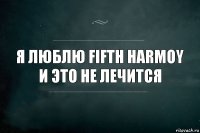 Я люблю Fifth Harmoy
И это не лечится