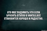 Кто мог подумать,что если бросить втулку в унитаз,всё становится хорошо и радостно.