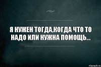 Я нужен тогда,когда что то надо или нужна помощь...