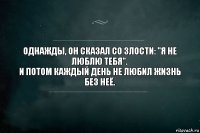 Однажды, он сказал со злости: "Я не люблю тебя". 
И потом каждый день не любил жизнь без неё.