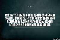 Когда-то я была очень дипрессивной. И знаете, я поняла, что всю жизнь можно исправить одним человеком. Одним близким и любимым человеком.