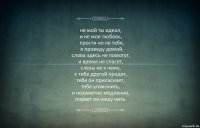 не мой ты идеал,
и не моя любовь,
  прости но не тебя,
  я проведу домой,
слова здесь не помогут,
и время не спасет,
слезы не к чему,
к тебе другой придет,
тебя он приласкает,
тебя угомонить,
и незаметно медленно,
порвет он нашу нить.